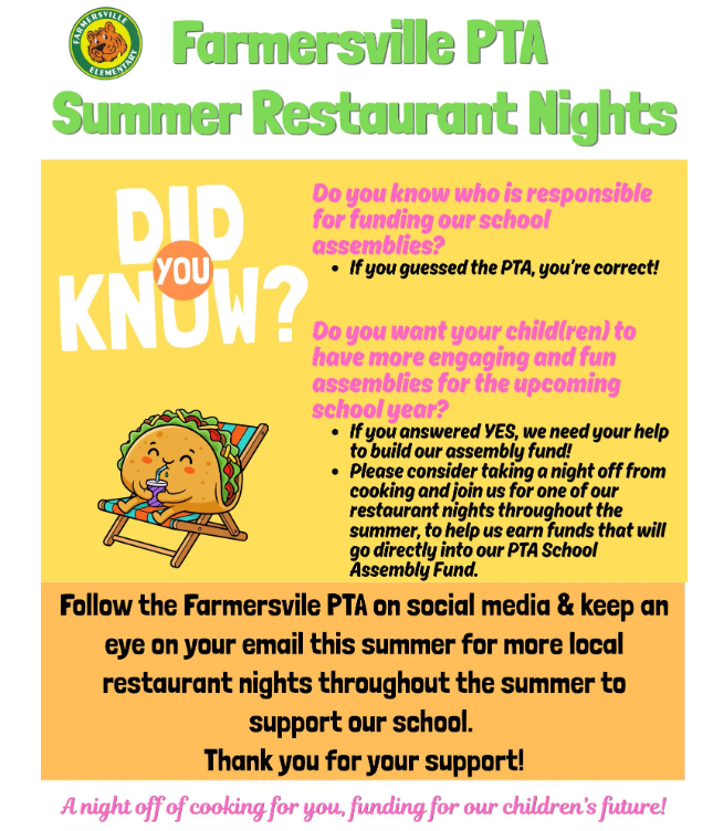 Farmersville PTA Summer Restaurant Nights Do you know who is responsible for funding out school assemblies? If you guessed the PTA, you're correct! Do you want your child(ren) to have more engaging and fun assemblies for the upcoming school year? If you answered yes, we need your help to build our assembly fund! Please consider taking a night off from cooking and join us for one of our restaurant nights throughout the summer, to help us earn funds that will go directly into our PTA School Assembly Fund. Follow the Farmersville PTA on social media and keep an eye on your email this summer for more local restaurant nights throughout the summer to support our school. Thank you for your support!